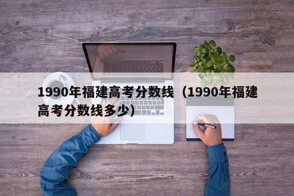 1990年福建高考分数线多少（1990年福建高考分数线）