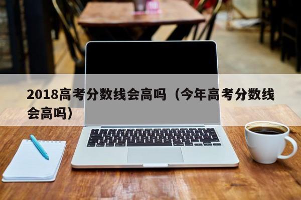 今年高考分数线会高吗（2018高考分数线会高吗）