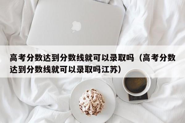 高考分数达到分数线就可以录取吗江苏（高考分数达到分数线就可以录取吗）