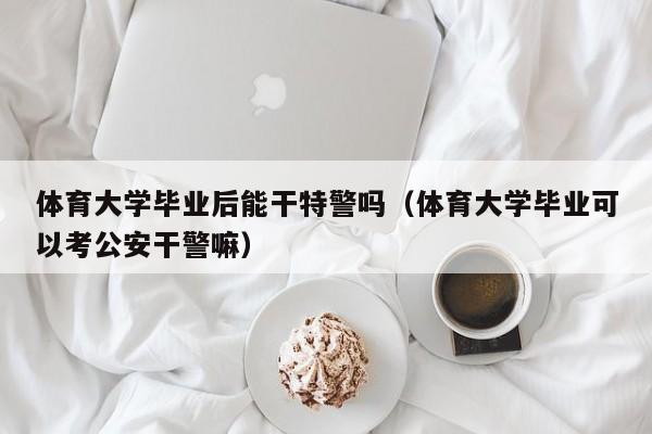 体育大学毕业可以考公安干警嘛（体育大学毕业后能干特警吗）