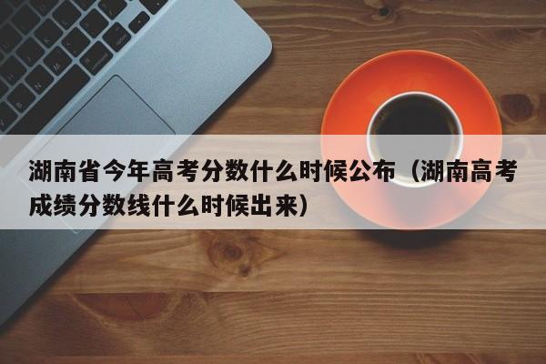 湖南高考成绩分数线什么时候出来（湖南省今年高考分数什么时候公布）