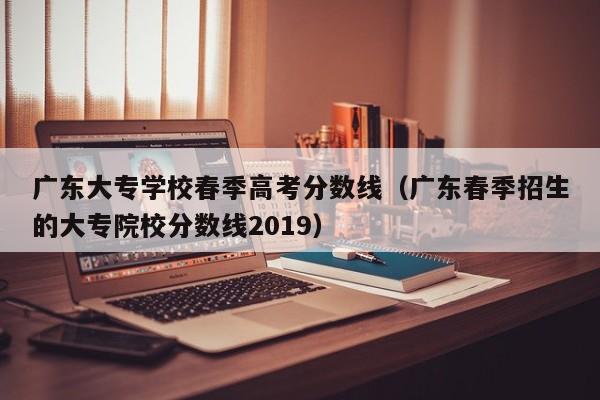 广东春季招生的大专院校分数线2019（广东大专学校春季高考分数线）
