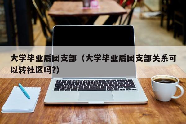 大学毕业后团支部关系可以转社区吗?（大学毕业后团支部）