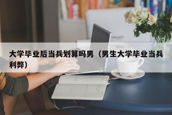 男生大学毕业当兵利弊（大学毕业后当兵划算吗男）
