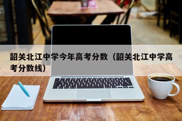 韶关北江中学高考分数线（韶关北江中学今年高考分数）