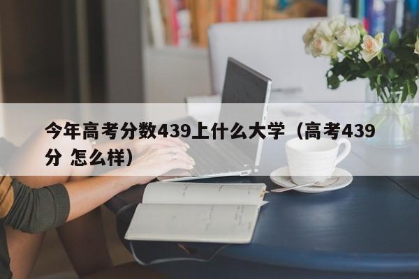 高考439分 怎么样（今年高考分数439上什么大学）
