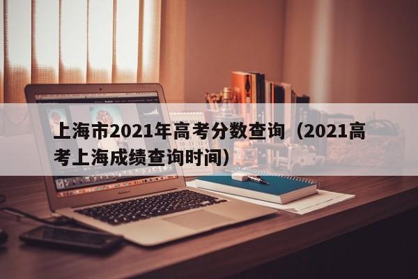 2021高考上海成绩查询时间（上海市2021年高考分数查询）