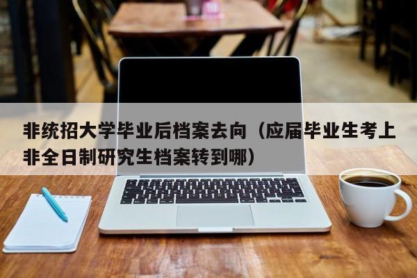 应届毕业生考上非全日制研究生档案转到哪（非统招大学毕业后档案去向）
