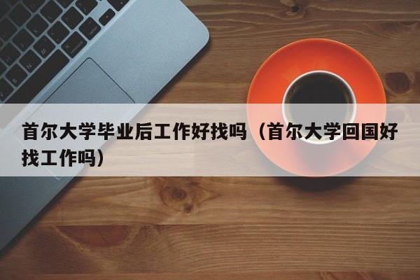 首尔大学回国好找工作吗（首尔大学毕业后工作好找吗）