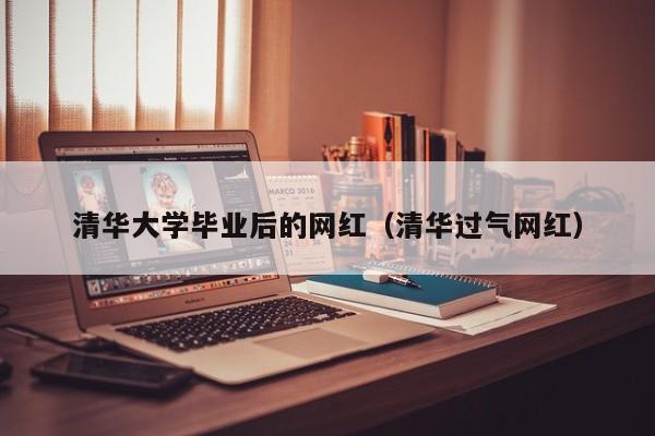 清华过气网红（清华大学毕业后的网红）