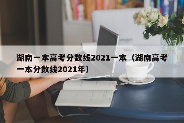 湖南高考一本分数线2021年（湖南一本高考分数线2021一本）