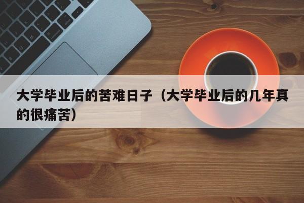 大学毕业后的几年真的很痛苦（大学毕业后的苦难日子）