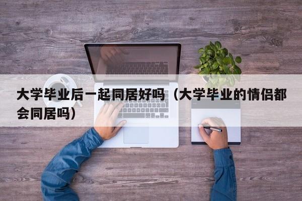 大学毕业的情侣都会同居吗（大学毕业后一起同居好吗）