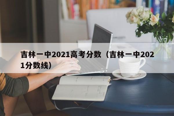 吉林一中2021分数线（吉林一中2021高考分数）