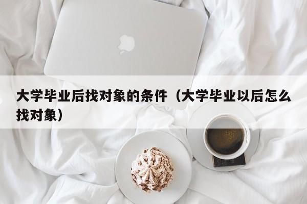 大学毕业以后怎么找对象（大学毕业后找对象的条件）