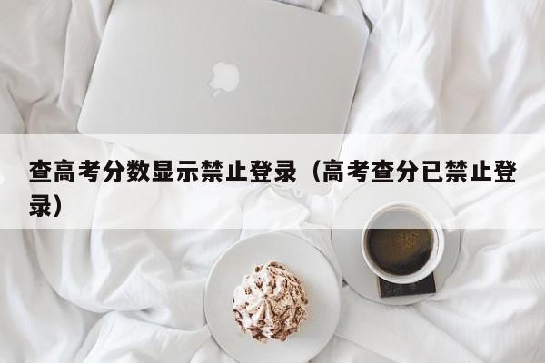 高考查分已禁止登录（查高考分数显示禁止登录）