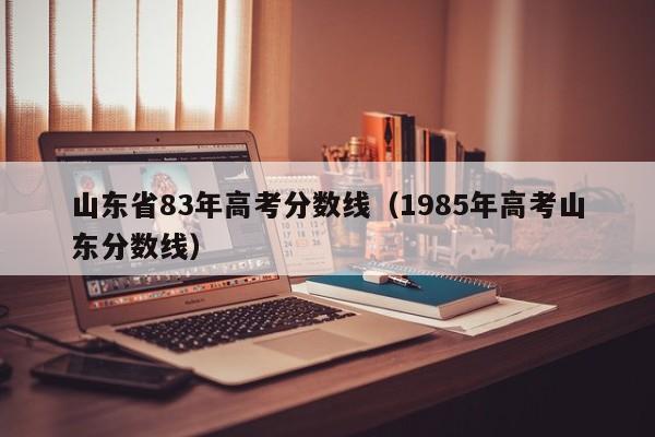 1985年高考山东分数线（山东省83年高考分数线）