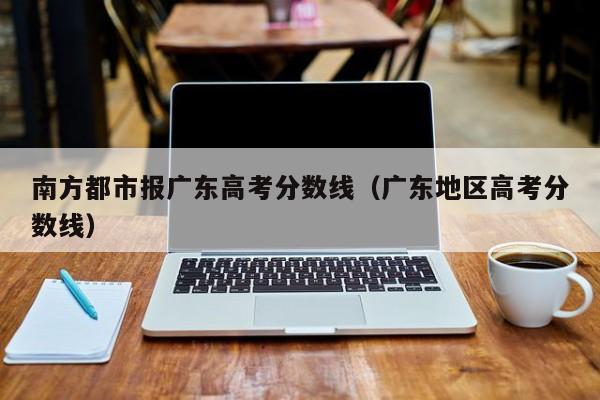 广东地区高考分数线（南方都市报广东高考分数线）