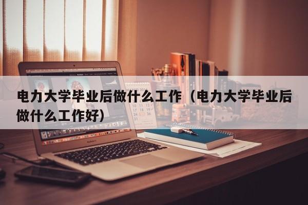 电力大学毕业后做什么工作好（电力大学毕业后做什么工作）
