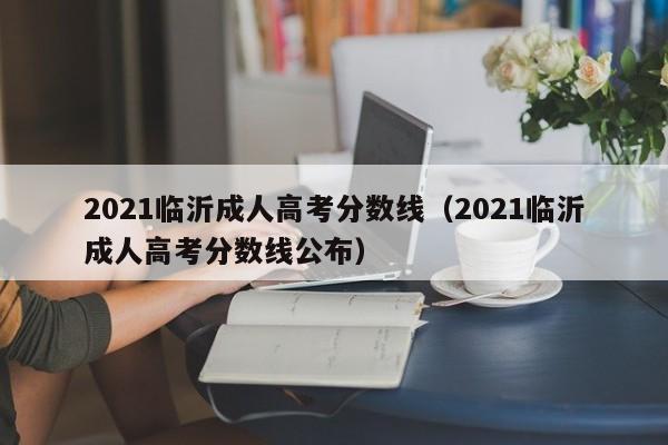 2021临沂成人高考分数线公布（2021临沂成人高考分数线）