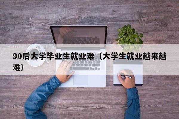 大学生就业越来越难（90后大学毕业生就业难）