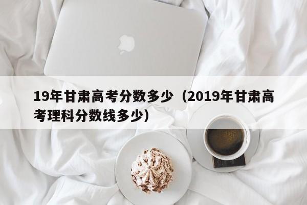 2019年甘肃高考理科分数线多少（19年甘肃高考分数多少）