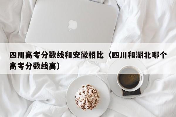 四川和湖北哪个高考分数线高（四川高考分数线和安徽相比）