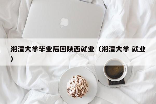 湘潭大学 就业（湘潭大学毕业后回陕西就业）