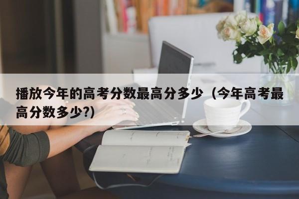 今年高考更高分数多少?（播放今年的高考分数更高分多少）