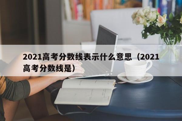 2021高考分数线是（2021高考分数线表示什么意思）
