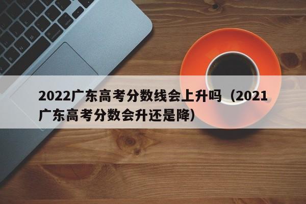 2021广东高考分数会升还是降（2022广东高考分数线会上升吗）