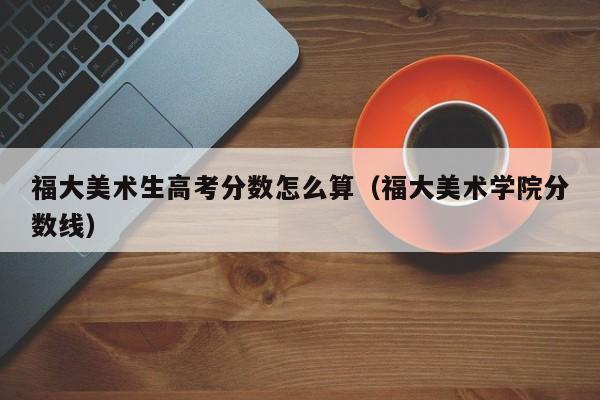 福大美术学院分数线（福大美术生高考分数怎么算）