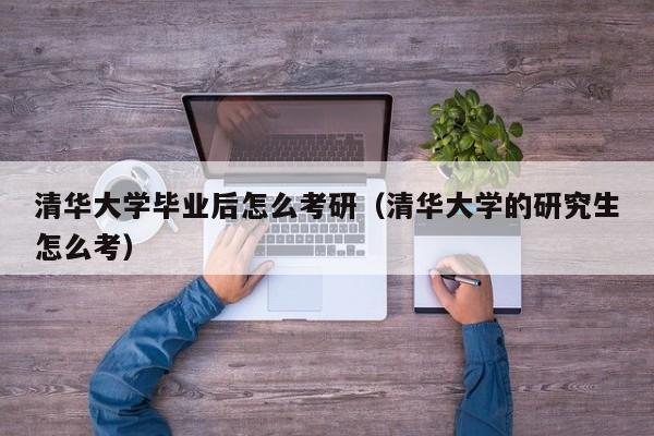 清华大学的研究生怎么考（清华大学毕业后怎么考研）