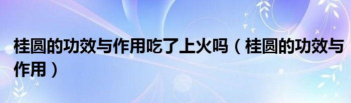 桂圆的功效与作用(桂圆的功效与作用吃了上火吗)