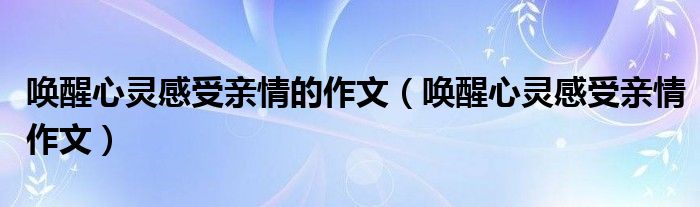 唤醒心灵感受亲情作文(唤醒心灵感受亲情的作文)