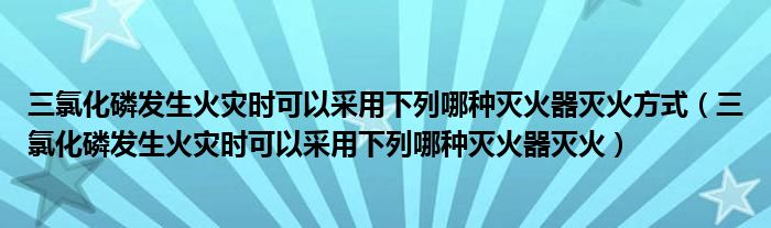 三氯化磷发生火灾时可以采用下列哪种灭火器灭火(三氯化磷发生火灾时可以采用下列哪种灭火器灭火方式)