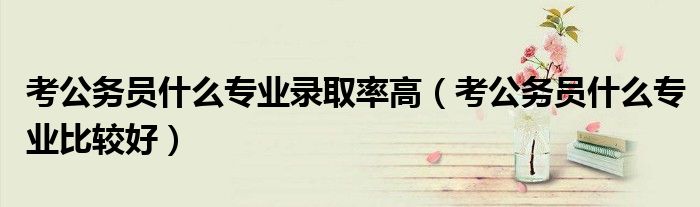 考公务员什么专业比较好(考公务员什么专业录取率高)