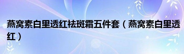 燕窝素白里透红(燕窝素白里透红祛斑霜五件套)