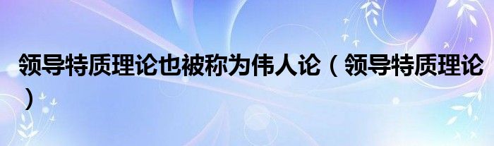 领导特质理论(领导特质理论也被称为伟人论)