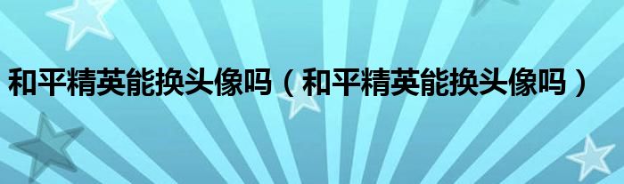 和平精英能换头像吗(和平精英能换头像吗)