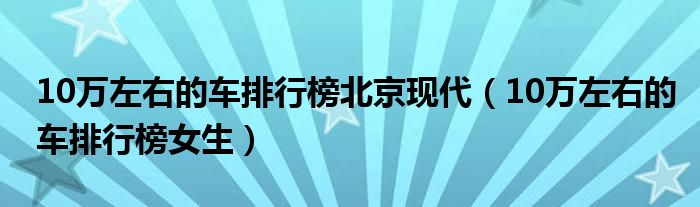 10万左右的车排行榜女生(10万左右的车排行榜北京现代)