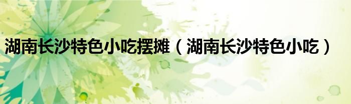 湖南长沙特色小吃(湖南长沙特色小吃摆摊)