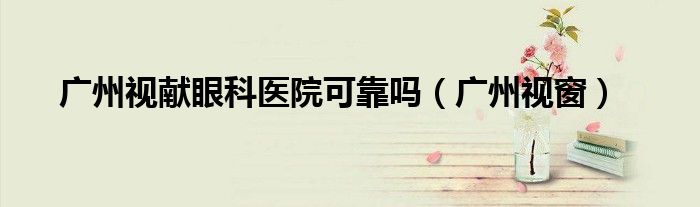 广州视窗(广州视献眼科医院可靠吗)