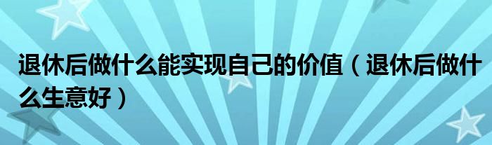 退休后做什么生意好(退休后做什么能实现自己的价值)