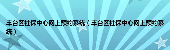 丰台区社保中心网上预约系统(丰台区社保中心网上预约系统)