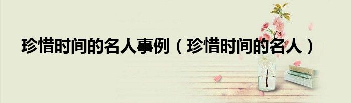 珍惜时间的名人(珍惜时间的名人事例)