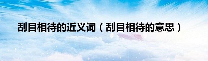 刮目相待的意思(刮目相待的近义词)