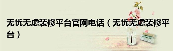 无忧无虑装修平台(无忧无虑装修平台官网电话)