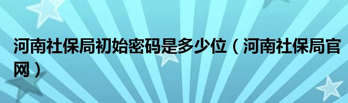 河南社保局官网(河南社保局初始密码是多少位)