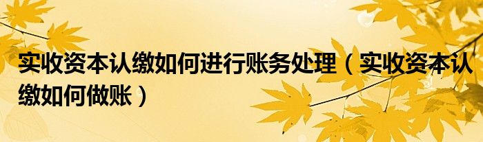 实收资本认缴如何做账(实收资本认缴如何进行账务处理)